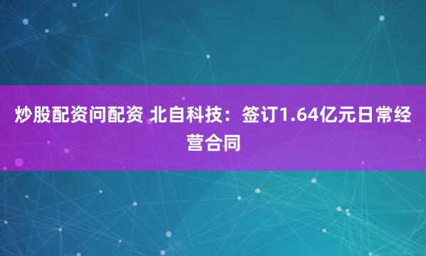 炒股配资问配资 北自科技：签订1.64亿元日常经营合同
