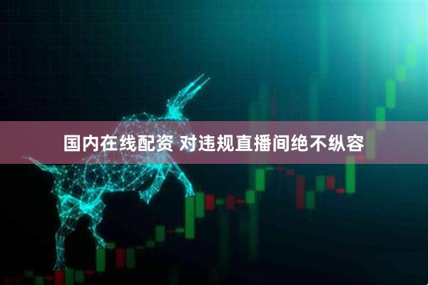 国内在线配资 对违规直播间绝不纵容