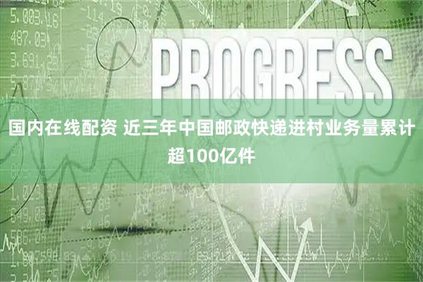 国内在线配资 近三年中国邮政快递进村业务量累计超100亿件