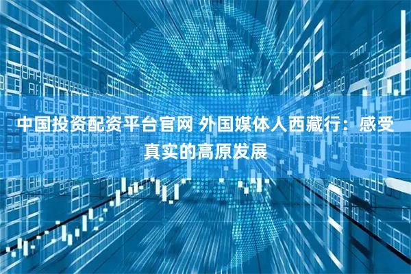 中国投资配资平台官网 外国媒体人西藏行：感受真实的高原发展