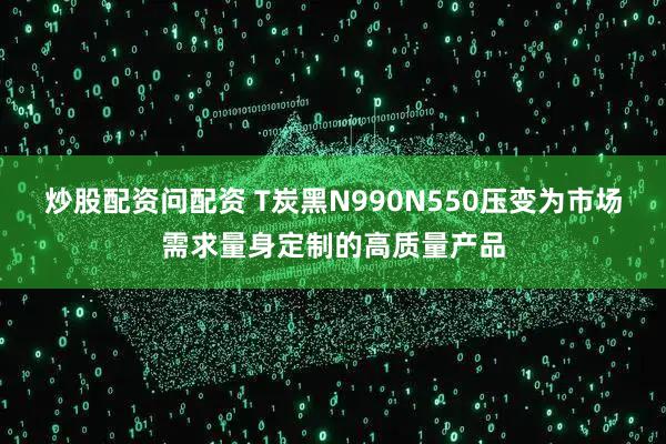 炒股配资问配资 T炭黑N990N550压变为市场需求量身定制的高质量产品