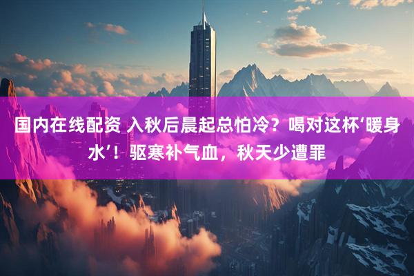 国内在线配资 入秋后晨起总怕冷？喝对这杯‘暖身水’！驱寒补气血，秋天少遭罪