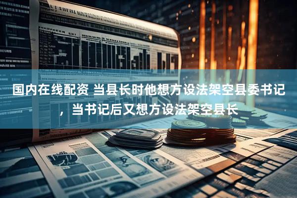 国内在线配资 当县长时他想方设法架空县委书记，当书记后又想方设法架空县长