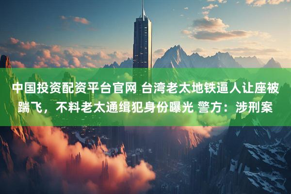 中国投资配资平台官网 台湾老太地铁逼人让座被踹飞，不料老太通缉犯身份曝光 警方：涉刑案