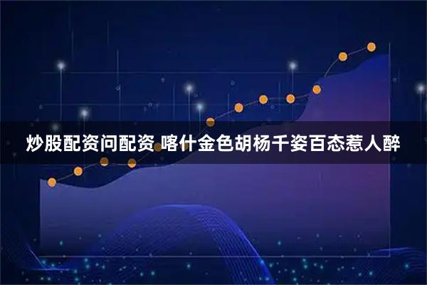 炒股配资问配资 喀什金色胡杨千姿百态惹人醉