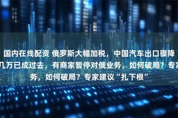 国内在线配资 俄罗斯大幅加税，中国汽车出口骤降58%！1辆净赚几万已成过去，有商家暂停对俄业务，如何破局？专家建议“扎下根”