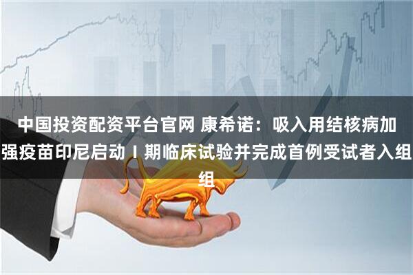 中国投资配资平台官网 康希诺：吸入用结核病加强疫苗印尼启动Ⅰ期临床试验并完成首例受试者入组