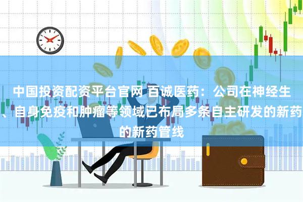 中国投资配资平台官网 百诚医药：公司在神经生物学、自身免疫和肿瘤等领域已布局多条自主研发的新药管线