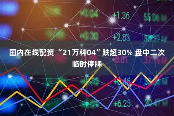 国内在线配资 “21万科04”跌超30% 盘中二次临时停牌