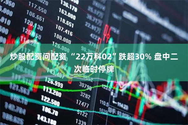 炒股配资问配资 “22万科02”跌超30% 盘中二次临时停牌