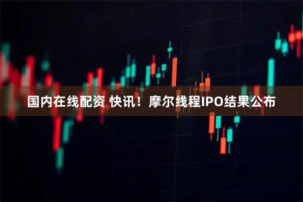 国内在线配资 快讯!摩尔线程IPO结果公布