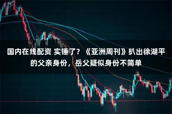 国内在线配资 实锤了?《亚洲周刊》扒出徐湖平的父亲身份,岳父疑似身份不简单