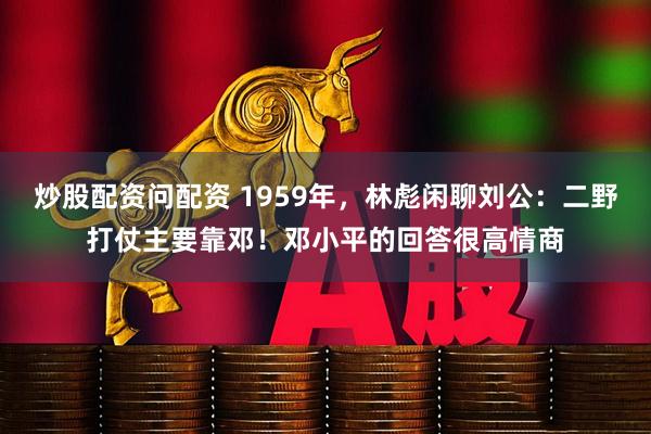 炒股配资问配资 1959年，林彪闲聊刘公：二野打仗主要靠邓！邓小平的回答很高情商