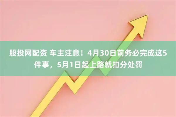股投网配资 车主注意！4月30日前务必完成这5件事，5月1日起上路就扣分处罚