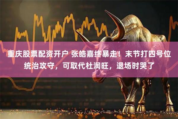 重庆股票配资开户 张皓嘉终暴走！末节打四号位统治攻守，可取代杜润旺，退场时哭了