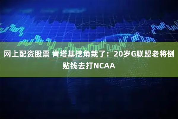 网上配资股票 肯塔基挖角栽了：20岁G联盟老将倒贴钱去打NCAA