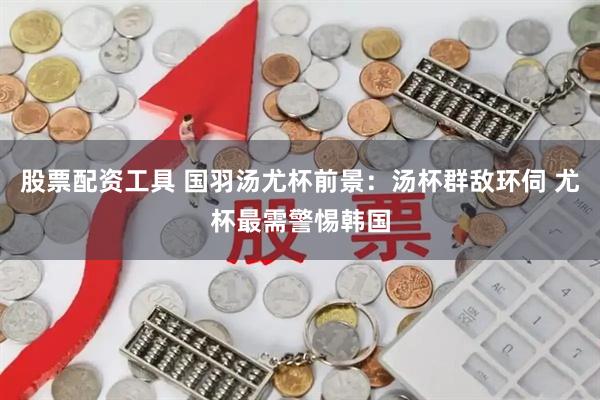 股票配资工具 国羽汤尤杯前景：汤杯群敌环伺 尤杯最需警惕韩国