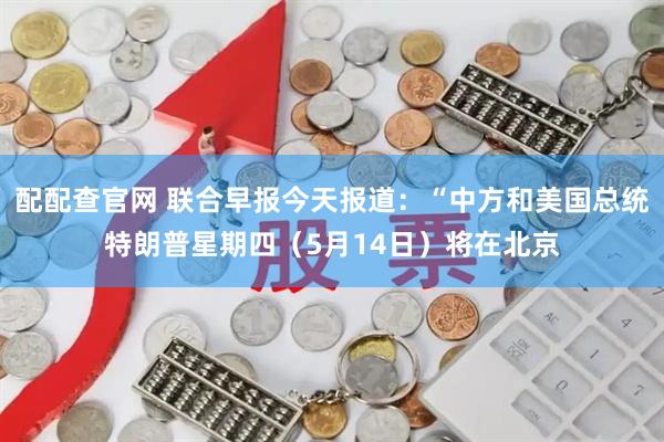 配配查官网 联合早报今天报道：“中方和美国总统特朗普星期四（5月14日）将在北京